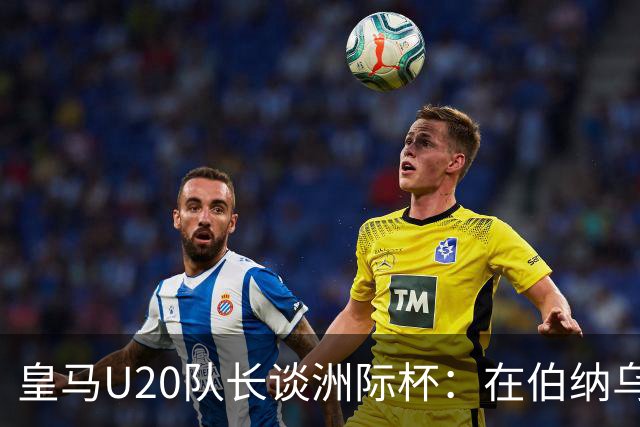 皇马U20队长谈洲际杯：在伯纳乌踢球是巨大荣幸 一直模仿莫德里奇